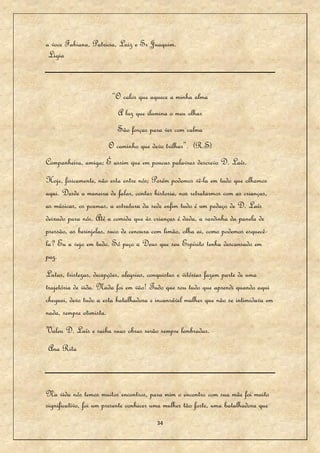 a voce Fabiana, Patricia, Luiz e Sr Juaquim.
 Ligia



                        “O calor que aquece a minha alma
                          A luz que ilumina o meu olhar
                          São forças para ver com calma
                      O caminho que devo trilhar”. (R.S)
Companheira, amiga; É assim que em poucas palavras descrevo D. Laís.
Hoje, fisicamente, não esta entre nós; Porém podemos vê-la em tudo que olhamos
aqui. Desde a maneira de falar, contar historia, nos retratarmos com as crianças,
as músicas, os poemas, a estrutura da sede enfim tudo é um pedaço de D. Laís
deixado para nós. Até a comida que às crianças é dada, a sardinha da panela de
pressão, as berinjelas, suco de cenoura com limão, olha ai, como podemos esquecê-
la? Eu a vejo em tudo. Só peço a Deus que seu Espírito tenha descansado em
paz.
Lutas, tristezas, decepções, alegrias, conquistas e vitórias fazem parte de uma
trajetória de vida. Nada foi em vão! Tudo que sou tudo que aprendi quando aqui
cheguei, devo tudo a esta batalhadora e incansável mulher que não se intimidava em
nada, sempre otimista.
Valeu D. Laís e saiba suas obras serão sempre lembradas.
Ana Rita



Na vida nós temos muitos encontros, para mim o encontro com sua mãe foi muito
significativo, foi um presente conhecer uma mulher tão forte, uma batalhadora que
                                        34
 