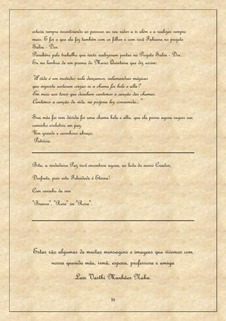 estava sempre incentivando as pessoas ao seu redor a ir além e a realizar sempre
mais. E foi o que ela fez também com os filhos e com você Fabiana no projeto
Salva - Dor.
Parabéns pelo trabalho que vocês realizaram juntas no Projeto Salva - Dor.
Eu me lembrei de um poema do Mario Quintana que diz assim:

"A vida é um incêndio: nela dançamos, salamandras mágicas
que importa restarem cinzas se a chama foi bela e alta?
Em meio aos toros que desabam cantemos a canção das chamas.
Cantemos a canção da vida, na própria luz consumida..."

Sua mãe foi sem dúvida foi uma chama bela e alta, que ela possa agora seguir seu
caminho evolutivo em paz.
Um grande e carinhoso abraço,
 Patrícia.


Bitu, a verdadeira Paz você encontrou agora, ao lado do nosso Criador,
Desfrute, pois esta Felicidade é Eterna!
Com carinho da sua
"Branca", "Rose" ou "Rosa".




Estas são algumas de muitas mensagens e imagens que vivemos com
       nossa querida mãe, irmã, esposa, professora e amiga
                      Lais Vasthi Manhães Naka.

                                           35
 