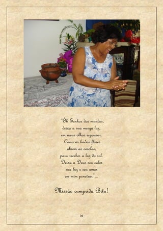 “Óh Senhor dos mundos,
   deixa a sua meiga luz,
  em meus olhos repousar.
    Como as lindas flores
      abrem as corolas,
  para receber a luz do sol.
  Deixa a Deus seu calor
     sua luz e seu amor
    em mim penetrar”...

Missão cumprida Bitu!


             36
 