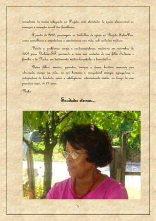 moradores do morro integrada ao Projeto, com atividades de apoio educacional as
crianças e inserção social dos familiares.
      A partir de 2008, prosseguiu os trabalhos de apoio ao Projeto SalvaDor,
como conselheira e orientadora e reestruturou sua vida, sob cuidados médicos.
       Devido a problemas renais e cardiovasculares, mudou-se em novembro de
2009 para Vinhedo-SP, passando a viver aos cuidados de sua filha Fabiana e
família e de Naka, em tratamento médico-hospitalar e hemodiálise.
       Deixa filhos, irmãos, parentes, amigos e densa história marcada por
obstinada crença na vida, no ser humano e inesgotável energia agregadora e
integradora de bondade, amor e inteligência, intensamente vivida, ao longo de sua
presença aqui, de 76 anos.
Naka
                            Saudades eternas...




                                       5
 