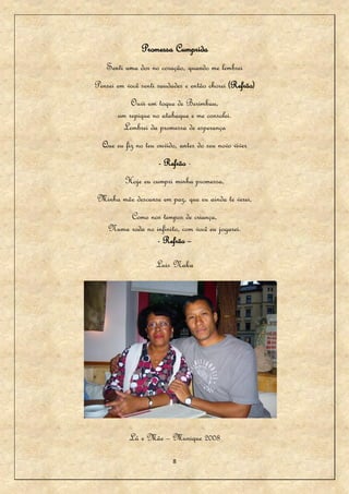 Promessa Cumprida
   Senti uma dor no coração, quando me lembrei
Pensei em você senti saudades e então chorei (Refrão)
           Ouvi um toque de Berimbau,
       um repique no atabaque e me consolei.
        Lembrei da promessa de esperança
  Que eu fiz no teu ouvido, antes do seu novo viver
                       - Refrão -
          Hoje eu cumpri minha promessa,
Minha mãe descanse em paz, que eu ainda te verei,
         Como nos tempos de criança,
    Numa roda no infinito, com você eu jogarei.
                 - Refrão –

                       Luis Naka




                   [




           Lú e Mãe – Munique 2008

                           8
 