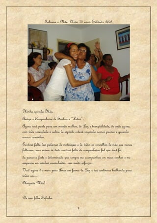 Fabiana e Mãe- Niver 75 anos, Salvador 2008




Minha querida Mãe,
Amiga e Companheira de Sonhos e “Lutas”,
Agora você parte para um mundo melhor, de Luz e tranqüilidade, de onde agora,
com toda serenidade e calma de espírito estará seguindo nossos passos e guiando
nossos caminhos.
Sentirei falta das palavras de motivação e de todos os conselhos de mãe que nunca
faltaram, mas acima de tudo sentirei falta da companheira fiel que você foi,
da parceira forte e determinada que sempre me acompanhou em meus sonhos e me
amparou em minhas caminhadas, sem medir esforços.
Você agora é o mais puro Amor em forma de Luz e vai continuar brilhando para
todos nós...
Obrigada Mãe!


De sua filha Fafinha.

                                        9
 