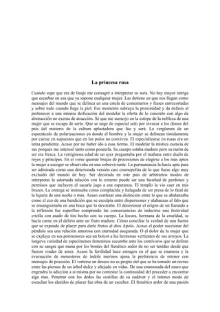La princesa rusa
Cuando supe que era de linaje me consagré a interpretar su aura. No hay mayor intriga
que escarbar en esa que ya supone cualquier mujer. Las detiene en que nos llegan como
mensajes del mundo que se delinea en una estela de comentarios y frases entrecortadas
y sobre todo cuando llega la piel. Ese momento subraya la proximidad y da énfasis al
pertenecer a una intensa deificación del modelar la oferta de lo concreto con algo de
abstracción no exenta de atracción. Sé que me sumerjo en la estirpe de la nobleza de una
mujer que se escapa de serlo. Que se unge de especial solo por invocar a los dioses del
país del misterio de la cultura aplastadora que fue y será. La vergüenza de un
espectáculo de polarizaciones en donde el hombre y la mujer se delinean tímidamente
por caerse en supuestos que en los polos no conviven. El especializarse en rusas era un
tema pendiente. Acaso por no haber ido a esas tierras. El modelar la mística esencia de
sus porqués me interesó tanto como poseerla. Su cuerpo estaba maduro pero su razón de
ser era fresca. La vertiginosa edad de un ayer preguntaba por el mañana entre duelo de
reyes y príncipes. En el verse quemar brujas de procesiones de elegirse a los más aptos
la mujer a escoger se observaba en una sobreviviente. La permanencia la hacía apta para
ser admirada como una deteriorada versión casi cosmopolita de lo que fuese algo muy
excluido del mundo de hoy. Ser decorada en este país de arbitrarios modos de
interpretar la adornada relación con lo externo puede ser una facultad de perdones y
permisos que incluyen el sacarle jugo a esa esperanza. El templo la vio caer en mis
brazos. La entrega se insinuaba como complacida y halagada de ser presa de lo fatal de
la lujuria de una noche o mas. Acaso confesar una distinción entre lo que se abalanzaba
como el eco de una bendición que se esculpía entre dispersiones y alabanzas al falo que
se ensangrentaba en una boca que lo devoraba. El determinar el origen de un llamado a
la reflexión fue superfluo comprando las consecuencias de inducirse una festividad
criolla con asado de tira hecho con su cuerpo. La locura, hermana de la crueldad, se
hacía carne en el delirio ante un fruto maduro. Cómo conciliar la verdad de una fuente
que se expande de placer para darle frutos al dios Apolo. Acaso el poder succionar del
péndulo sea una relación amorosa con eternidad asegurada. O el dolor de la mujer que
se explaya en sus pormenores sea un boicot a las hermosas vertientes de sus arroyos. La
longeva variedad de especimenes femeninos sucumbe ante los carnívoros que se deliran
con su sangre que mana por los bordes del frenético ardor de no ser tenidas desde que
fueron viudas de amor. Acaso la fertilidad hace estragos en el que se enamora y la
evacuación de menesteres de índole merinos ajena la preferencia de retener con
mensajes de posesión. El verterse en deseos no es propio del que se ha tomado un recreo
entre las piernas de un árbol dulce y añejado en vidas. De una enamorada del muro que
engendra la adicción a si misma por no contestar la continuidad del proceder a encontrar
algo mas. Penetrar con los dedos las costillas de su cadáver y el intenso modo de
escuchar los alaridos de placer fue obra de un escultor. El frenético ardor de una pasión

 