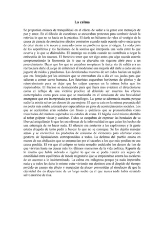 La calma
Se proponían enlaces de tranquilidad en el efecto de sedar a la gente con mensajes de
paz y amor. En el diluvio de cuestiones se atesoraban pretextos para combatir desde la
retórica lo que no se hacía en la práctica. El darle un bálsamo de relax al vestigio de la
causa de ciencia de producirse efectos contrarios cuando nada ocurría salvo encargarse
de estar atento a lo nuevo y marcarlo como un problema ajeno al origen. La seducción
de los soporíferos y los facilismos de la sonrisa que interponía una valla entre lo que
ocurría y lo que se disimulaba. El enemigo no existía cuando no contribuía a negar la
embestida de los sucesos. El frenético tener que ser algo antes que algo suceda ocurría
comprometiendo la fisonomía de lo que se abarcaba sin siquiera abrir paso a un
procedimiento. Dejar que los que se enojaban rompieran la única vía de salida era un
recreo para darle el juego de entretener al modelarse una mejoría del darle a cada uno un
juguete de ruidos y proclamas. Las deterioradas maneras de ser oídos hacían un rugido
que era festejado por los animales que se entrenaban día a día en sus jaulas para que
salieran a comer carne humana. Los futuristas auguraban horizontes de glorias y de
retrotraimiento para no dejar que las culpas cayesen en la misma bolsa que los
responsables. El fracaso se desmejoraba para que fuera mas evidente el direccionarse
como el reflujo de una víctima proclive al dolorido ser muertos los efectos
contemplados como poca cosa que se maniataba en el simulacro de una bestialidad
emergente que era interpretada por antropólogos. La gente se adormecía muerta porque
nadie la asistía salvo con deseos de que mejore. El que se caía en la misma presencia del
no poder más estaba alentado por especialistas en giros de acontecimientos sociales. Los
que se aceleraban eran sedados con frases y químicos que se pronosticaban como
resucitados del mañana superados los estados de coma. El hágalo usted mismo alentaba
al robar golpear violar y asesinar. Todos se ocupaban de expresar las bondades de su
libertad aniquilando lo que les era ofensas de la informalidad en que caían los hechos de
una estrategia de no hacer nada. El silencio era posterior a las explosiones y la gente
estaba drogada de tanto pedir y buscar lo que no se consigue. Se los dejaba manejar
armas y se encarecían los productos de consumo de elementos para ofertarse como
gestores de liquidaciones correspondidas a todos. La defensa del pueblo estaba en
manos de sus abdicados que se enternecían por el sacarles a los que más perdían en una
causa perdida. El ver que el colapso no tenía remedio endulzaba los deseos de líos de
que vivirían hasta no desear más los últimos momentos de la vida política. Repartir de
lo mucho que había sobrado o regalar lo que no se podía vender era seguro de
estabilidad entre equilibrios de índole migratorio que se empeoraban contra las escaleras
de un ascenso a lo indeterminado. La calma era milagrosa porque ya nada importaba
nada y a todos les daba lo mismo estar viviendo sus destinos con el despido del tiempo
perdido en causas sin efecto y marejadas de placer convertidas al simulacro de que la
eternidad iba en despertarse de un largo sueño en el que nunca nada había ocurrido
salvo morirse de risa.

 