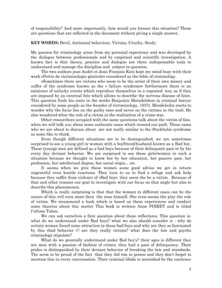 2
of responsibility? And more importantly, how would you foresee this situation? These
are questions that are reflected in the document without giving a single answer.
KEY WORDS: Devil, Antisocial behaviour, Victims, Cruelty, Study.
My passion for criminology arose from my personal experience and was developed by
the dialogue between professionals and by empirical and scientific investigation. A
known fact is that theory, practice and dialogue are three indispensable tools to
understand and manage the discipline and subject in question.
The two authors jean Audet et Jean François Katz kept my mind busy with their
work «Précis de victiminologie générale» considered as the bible of criminology.
«Sometimes there are victims who seem to be the artist of their own misery and
suffer of the syndrome known as the « failure syndrome» furthermore there is an
existence of unlucky events which reproduce themselves in a repeated. way as if they
are imposed by an external fate which allows to describe the nervous disease of fate».
This question finds his roots in the works Benjamin Metndelshon (a criminal lawyer
considered by some people as the founder of victiminology, 1937). Mendelsohn starts to
wonder why the focus lies on the guilty ones and never on the victims in the trail. He
also wondered what the role of a victim in the realization of a crime was.
Other researchers occupied with the same questions talk about the victim of fate.
when we will talk you about some authentic cases which crossed our path. These cases
who we are about to discuss about are not really similar to the Stockholm syndrome
as some like to think.
Even though different situations are to be distinguished, we are sometimes
surprised to see a young girl or woman with a boyfriend/husband known as a Bad boy.
These (young) men are defined as a bad boys because of their delinquent past or by his
every day deviant behavior. We are surprised to see these girls/women in such a
situation because we thought to know her by her education, her passive past, her
profession, her intellectual degree, her social origin... etc
It seems when we give these women some good advise we get in return
ungrateful even hostile reactions. They turn to us to find a refuge and ask help
because they suffer from violence of «Bad boy». they seem the be a victim. Because of
that and other reasons our goal to investigate with our focus on that angle but also to
describe this phenomenon.
Which is really surprising is that that the woman in different cases can be the
source of this evil even more then the man himself. She even seems the play the role
of victim. We recommend a book which is based on these experiences and conduct
some theories about this matter This book is written Anne POIRET and is titled
l’ultime Tabou.
We can ask ourselves a first question about these reflections. This question is:
what do we understand under Bad boys? what we also should consider is : why do
certain women found some attraction in these bad boys and why are they so fascinated
by this «bad behavior »? are they really victims? what does the law and psycho
criminology stipulate?
What do we generally understand under Bad boy’s? their ages is different they
are men with a passion of fashion of crimes, they had a past of delinquency. Their
prides is distinguished by their deviant behavior of breaking the law and standards.
The seem to be proud of the fact that they did tim in prison and they don’t forget to
mention this in every conversation. Their criminal libido is nourished by the existence
 