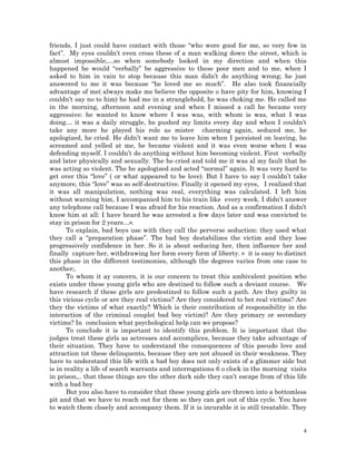 4
friends, I just could have contact with those “who were good for me, so very few in
fact”. My eyes couldn’t even cross these of a man walking down the street, which is
almost impossible,…so when somebody looked in my direction and when this
happened he would “verbally” be aggressive to these poor men and to me, when I
asked to him in vain to stop because this man didn’t do anything wrong; he just
answered to me it was because “he loved me so much”. He also took financially
advantage of me( always make me believe the opposite o have pity for him, knowing I
couldn’t say no to him) he had me in a stranglehold, he was choking me. He called me
in the morning, afternoon and evening and when I missed a call he became very
aggressive: he wanted to know where I was was, with whom is was, what I was
doing… it was a daily struggle, he pushed my limits every day and when I couldn’t
take any more he played his role as mister charming again, seduced me, he
apologized, he cried. He didn’t want me to leave him when I persisted on leaving, he
screamed and yelled at me, he became violent and it was even worse when I was
defending myself. I couldn’t do anything without him becoming violent. First verbally
and later physically and sexually. The he cried and told me it was al my fault that he
was acting so violent. The he apologized and acted “normal” again. It was very hard to
get over this “love” ( or what appeared to be love). But I have to say I couldn’t take
anymore, this “love” was so self-destructive. Finally it opened my eyes, I realized that
it was all manipulation, nothing was real, everything was calculated. I left him
without warning him, I accompanied him to his train like every week. I didn’t answer
any telephone call because I was afraid for his reaction. And as a confirmation I didn’t
know him at all: I have heard he was arrested a few days later and was convicted to
stay in prison for 2 years…».
To explain, bad boys use with they call the perverse seduction: they used what
they call a “preparation phase”. The bad boy destabilizes the victim and they lose
progressively confidence in her. So it is about seducing her, then influence her and
finally capture her, withdrawing her form every form of liberty. » it is easy to distinct
this phase in the different testimonies, although the degrees varies from one case to
another;.
To whom it ay concern, it is our concern to treat this ambivalent position who
exists under these young girls who are destined to follow such a deviant course. We
have research if these girls are predestined to follow such a path. Are they guilty in
this vicious cycle or are they real victims? Are they considered to bet real victims? Are
they the victims of what exactly? Which is their contribution of responsibility in the
interaction of the criminal couple( bad boy victim)? Are they primary or secondary
victims? In conclusion what psychological help can we propose?
To conclude it is important to identify this problem. It is important that the
judges treat these girls as actresses and accomplices, because they take advantage of
their situation. They have to understand the consequences of this pseudo love and
attraction tot these delinquents, because they are not abused in their weakness. They
have to understand this life with a bad boy does not only exists of a glimmer side but
is in reality a life of search warrants and interrogations 6 o clock in the morning visits
in prison,.. that these things are the other dark side they can’t escape from of this life
with a bad boy
But you also have to consider that these young girls are thrown into a bottomless
pit and that we have to reach out for them so they can get out of this cycle. You have
to watch them closely and accompany them. If it is incurable it is still treatable. They
 