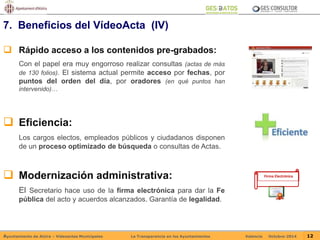 7. Beneficios del VídeoActa (IV) 
 Rápido acceso a los contenidos pre-grabados: 
Con el papel era muy engorroso realizar consultas (actas de más 
de 130 folios). El sistema actual permite acceso por fechas, por 
puntos del orden del día, por oradores (en qué puntos han 
intervenido)… 
 Eficiencia: 
Los cargos electos, empleados públicos y ciudadanos disponen 
de un proceso optimizado de búsqueda o consultas de Actas. 
 Modernización administrativa: 
El Secretario hace uso de la firma electrónica para dar la Fe 
pública del acto y acuerdos alcanzados. Garantía de legalidad. 
Firma Electrónica 
Ayuntamiento de Alzira – Vídeoactas Municipales La Transparencia en los Ayuntamientos Valencia Octubre-2014 12 
 