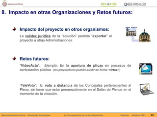 8. Impacto en otras Organizaciones y Retos futuros: 
Impacto del proyecto en otros organismos: 
La validez jurídica de la “solución” permite “exportar” el 
proyecto a otras Administraciones. 
Ayto. Alzira 
Retos futuros: 
“VideoActo”: Ejemplo: En la apertura de plicas en procesos de 
contratación pública (los proveedores podrán asistir de forma “virtual”) 
“TeleVoto”: El voto a distancia de los Concejales pertenecientes al 
Pleno, sin tener que estar presencialmente en el Salón de Plenos en el 
momento de la votación. 
Ayuntamiento de Alzira – Vídeoactas Municipales La Transparencia en los Ayuntamientos Valencia Octubre-2014 13 
 