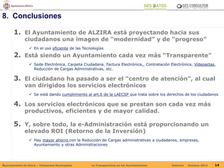 8. Conclusiones 
1. El Ayuntamiento de ALZIRA está proyectando hacia sus 
ciudadanos una imagen de “modernidad” y de “progreso” 
 En el uso eficiente de las Tecnologías 
2. Está siendo un Ayuntamiento cada vez más “Transparente” 
 Sede Electrónica, Carpeta Ciudadana, Factura Electrónica,, Contratación Electrónica, Vídeoactas, 
Reducción de Cargas Administrativas, etc. 
3. El ciudadano ha pasado a ser el “centro de atención”, al cual 
van dirigidos los servicios electrónicos 
 Se está dando cumplimiento al art.6 de la LAECSP que trata sobre los derechos de los ciudadanos 
4. Los servicios electrónicos que se prestan son cada vez más 
productivos, eficientes y de mayor calidad. 
5. Y, sobre todo, la e-Administración está proporcionando un 
elevado ROI (Retorno de la Inversión) 
 Hay mayor ahorro con la Reducción de Cargas administrativas a ciudadanos, empresas, 
Ayuntamiento y otras Administraciones 
Ayuntamiento de Alzira – Vídeoactas Municipales La Transparencia en los Ayuntamientos Valencia Octubre-2014 14 
 
