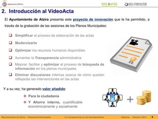 2. Introducción al VídeoActa 
El Ayuntamiento de Alzira presenta este proyecto de innovación que le ha permitido, a 
través de la grabación de las sesiones de los Plenos Municipales: 
 Simplificar el proceso de elaboración de las actas 
 Modernizarlo 
 Optimizar los recursos humanos disponibles 
 Aumentar la Transparencia administrativa 
 Mejorar, facilitar y optimizar el proceso de búsqueda de 
información en los plenos municipales 
 Eliminar discusiones internas acerca de cómo quedan 
reflejadas las intervenciones en las actas 
Y a su vez, ha generado valor añadido: 
 Para la ciudadanía 
 Y Ahorro interno, cuantificable 
económicamente y socialmente 
Ayuntamiento de Alzira – Vídeoactas Municipales La Transparencia en los Ayuntamientos Valencia Octubre-2014 4 
 