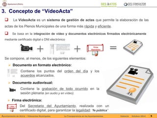 3. Concepto de “VídeoActa” 
 La VídeoActa es un sistema de gestión de actas que permite la elaboración de las 
actas de los Plenos Municipales de una forma más rápida y eficiente. 
 Se basa en la integración de vídeo y documentos electrónicos firmados electrónicamente 
mediante certificado digital o DNI electrónico 
Firma 
Electrónica 
Se compone, al menos, de los siguientes elementos: 
 Documento en formato electrónico: 
Contiene los puntos del orden del día y los 
acuerdos alcanzados. 
 Documento audiovisual: 
Contiene la grabación de todo ocurrido en la 
sesión plenaria (en audio y en vídeo). 
 Firma electrónica: 
Del Secretario del Ayuntamiento, realizada con un 
certificado digital, para garantizar la legalidad: “fe pública” 
Firma 
Electrónic 
a 
Ayuntamiento de Alzira – Vídeoactas Municipales La Transparencia en los Ayuntamientos Valencia Octubre-2014 5 
 