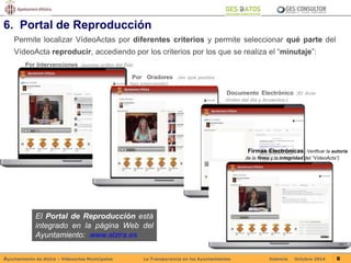 6. Portal de Reproducción 
Permite localizar VídeoActas por diferentes criterios y permite seleccionar qué parte del 
VídeoActa reproducir, accediendo por los criterios por los que se realiza el “minutaje”: 
Por Intervenciones (puntos orden del Día) 
Por Oradores (en qué puntos 
han intervenido) 
El Portal de Reproducción está 
integrado en la página Web del 
Ayuntamiento: www.alzira.es 
Documento Electrónico (El Acta 
-Orden del día y Acuerdos-) 
Firmas Electrónicas (Verificar la autoría 
de la firma y la integridad del “VídeoActa”) 
Ayuntamiento de Alzira – Vídeoactas Municipales La Transparencia en los Ayuntamientos Valencia Octubre-2014 8 
 