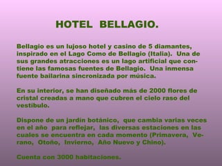 HOTEL  BELLAGIO. Bellagio es un lujoso hotel y casino de 5 diamantes, inspirado en el Lago Como de Bellagio (Italia).  Una de sus grandes atracciones es un lago artificial que con- tiene las famosas fuentes de Bellagio.  Una inmensa fuente bailarina sincronizada por música. En su interior, se han diseñado más de 2000 flores de cristal creadas a mano que cubren el cielo raso del vestíbulo. Dispone de un jardín botánico,  que cambia varias veces en el año  para reflejar,  las diversas estaciones en las cuales se encuentra en cada momento (Primavera,  Ve- rano,  Otoño,  Invierno,  Año Nuevo y Chino).  Cuenta con 3000 habitaciones. 