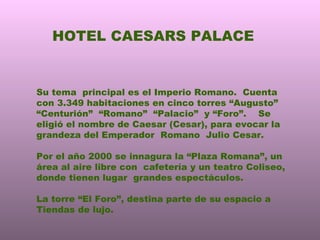 HOTEL CAESARS PALACE Su tema  principal es el Imperio Romano.  Cuenta con 3.349 habitaciones en cinco torres “Augusto” “Centurión”  “Romano”  “Palacio”  y “Foro”.  Se eligió el nombre de Caesar (Cesar), para evocar la grandeza del Emperador  Romano  Julio Cesar. Por el año 2000 se innagura la “Plaza Romana”, un área al aire libre con  cafetería y un teatro Coliseo, donde tienen lugar  grandes espectáculos. La torre “El Foro”, destina parte de su espacio a Tiendas de lujo. 