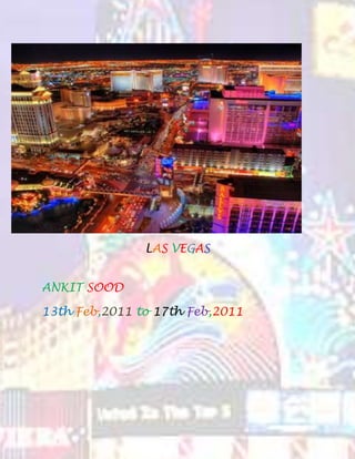 LAS VEGAS<br />ANKIT SOOD<br />13th Feb,2011 to 17th Feb,2011<br />1.)  AIR FARE<br />From Amritsar to Delhi by Air:-<br />Departure Time:- 10:10pm <br />Flight No:- Air India 187<br />From Delhi to Chicago<br />Departure Time:- 1:05am <br />Flight No:- Air India 127<br />From Chicago to Las Vegas<br />Departure Time:- 12:45pm<br />Flight No:- American Airlines 1715<br />RETURN<br />From Las Vegas to Chicago by Air:-<br />Departure Time:- 6:20am <br />Flight No:- US Airways 6243<br />From Chicago to Delhi<br />Departure Time:- 2:45pm <br />Flight No:- Air India 126<br />From Delhi to Amritsar<br />Departure Time:- 7:00pm<br />Arrival Time:- 7:50 pm<br />Flight No:- Air India 638<br />TOTAL EXPENDITURE OF THIS TRIP:-<br />Rs. 62990 including tax per person.<br />Leave Sun, Feb 13Air India 187 Depart: 10:10pm Arrive: 11:00pm Amritsar, India (ATQ)Delhi, India (DEL) <br />2 stops   <br />Economy <br />50min <br />Airbus A321 <br />Change planes. Time between flights: 2hr 5min<br />Air India 127 Depart: 1:05am Arrive: 6:00am Delhi, India (DEL)Chicago, IL (ORD) <br />  <br />Economy <br />16hr 25min <br />Boeing 777 <br />Change Airline. Time between flights: 6hr 45min<br />American Airlines 1715 Depart: 12:45pm Arrive: 2:45pm Chicago, IL (ORD)Las Vegas, NV (LAS) <br />  <br />Economy <br />4hr 0min <br />Boeing 737 <br />View seats <br />Total duration: 30hr 5min <br />This is an overnight flight.<br />Choose this return <br />Return Thu, Feb 17US Airways 6243 operated by United Airlines -- UA 0394 Depart: 6:20am Arrive: 11:56am Las Vegas, NV (LAS)Chicago, IL (ORD) <br />2 stops   <br />Economy <br />3hr 36min <br />Airbus A320 <br />View seats <br />Change Airline. Time between flights: 2hr 49min<br />Air India 126 Depart: 2:45pm Arrive: 5:00pm Chicago, IL (ORD)Delhi, India (DEL) <br />  <br />Economy <br />14hr 45min <br />Boeing 777 <br />Change planes. Time between flights: 2hr 0min<br />Air India 638 Depart: 7:00pm Arrive: 7:50pm Delhi, India (DEL)Amritsar, India (ATQ) <br />  <br />Economy <br />50min <br />Airbus A321 <br />Total duration: 24hr 0min <br />This is an overnight flight.<br />2.)  HOTEL RENTALS<br />Sahara Hotel and Casino Las Vegas <br />Average nightly rate Room description$100.00 $90 per night Standard Room - 2 double bed or 1 king bedThe price displayed includes these offers. 35% off 2 plus nights! Price Assurance<br />  <br />WHICH TOTALS TO - $ 90*3 = $270 = Rs. 12150<br />3.) CAR ON RENT = <br />3 Review car rental cost <br />Base rate$59.76 4 days @ $14.94/dayTaxes and fees $23.94 Total car rental estimate$83.70 USD  Amount due now $0.00 USD Amount due at pick-upBase rate and taxes and fees . $83.70 USD Mileage and ratesunlimited mileage Daily rate:$14.94 USDExtra hour:$4.98 USDExtra day:$14.94 USDMinimum rental:4 daysMaximum rental:5 days<br />In Indian currency:- Rs 3765<br />4.)How to get around in Las Vegas<br />1<br />Airport Shuttles: Airport shuttles are a very economical way to travel to/from McCarran International Airport. Service to all strip and downtown hotels normally cost less then $10 and they run 24/7.The drawback to Shuttle buses is that they will typically wait for the bus to be full before leaving and may stop at many other hotels first which means it can take up to an hour to get to your hotel.<br />2<br />  <br />Las Vegas show girls<br />Free Shuttles:Many hotels offer free Shuttle buses to various off strip hotels and attractions, such as from Harrah's to Rio or Hard Rock to the strip. Check with your hotel to see what shuttles they offer and when/where they depart, many hotels have a policy requiring a room key from an affiliated casino.<br />3<br />  <br />The Las Vegas Monorail<br />Las Vegas Monorail: The Las Vegas Monorail takes you from one end of the Strip to the other with seven stops in total in just 15 minutes making it the fastest way to travel the length of the strip. Trains arrive every 5 to 12 minutes and cost $5 for a one way pass or $12 for an all day pass.The Monorail travels along the east side of the strip from Sahara to MGM, so you might end up walking anyway if you plan on visiting any attractions on the west side of the strip.<br />4<br />Las Vegas Trolley:The Las Vegas Strip Trolley travels along the strip corridor visiting most but not all major hotels and even some quot;
offquot;
 strip hotels like the Silverton Hotel and the Hard Rock Hotel. Prices are $3 one way or $7 for an all day pass.The Trolley is one of the cheapest ways to catch a ride on the strip but What you get in savings you give up in time. The trolley is very slow having to make it's way through the various resort complexes and doesn't stop at all hotels so you may end up walking a ways to/from the closest stop.<br />5<br />  <br />The Deuce<br />The Deuce:Citizens Area Transit (CAT) is Las Vegas's public transit bus system, and runs the Deuce double-decker buses for travel on the strip. The Deuce stops at virtually every hotel and casino along the Las Vegas Strip and continues north to downtown and the Fremont Street Experience. Stops aremarked with signs or by bus shelters and buses typically arrive every 7-20 minutes depending on the time of day. Prices are $3 one way or $7 all access 24 hour pass.<br />6<br />Taxis:Sixteen taxicab companies service the Las Vegas valley, taxi stands are located at all major hotels and aremarked with signs in the downtown area. The meter starts at $3.30 and it's $2.40 per mile thereafter there is also a $1.80 charge on all fares originating at the airport. Most Taxis in Vegas take cash only, so make sure to hit the cash machine before you climb into a cab.<br />7<br />  <br />map of the strip<br />Rental cars: Like everything in Las Vegas, you have many options for renting a car. From your basic economy car that will run you about $30 a day to a 520 horsepower Lamborghini that will cost well over $1000 a day. McCarran airport has a centralized car rental and return services center where you can find all major car rental companies .The airport offers free shuttles that depart approximately every five minutes to the McCarran Rent-A-Car Center. Car rental companies not located at the McCarran Rent-A-Car Center will pick up customers there.<br />8<br />  <br />Las Vegas strip<br />Limousine:There are many Chauffeured limousine companies in Las Vegas who offer luxury transportation whenever and wherever you want to go. Prices range from $40 per hour for a basic Chauffeured sedan to over $100 per hour for a stretch SUV.<br />9<br />  <br />Las Vegas strip<br />Walking:Las Vegas is very pedestrian friendly, many hotels have built world famous attractions just for walk-in traffic. Many of these attractions you can only see by walking on the crowded Vegas sidewalks. That said the strip is over 4 miles long and can take a long time just to get from one mega resort to the next. The Hotels themselves are huge and you will undoubtedly be walking ALOT when you visit, I recommend some comfortable shoes and plenty of water if you plan on visiting during the summer months.<br />http://www.ehow.com/how_4937487_around-las-vegas.html#ixzz10c5SRf2Z<br />5.) MEALS<br /> SO on an average my lunch and dinner will cost me around = $40 per day  and breakfast $7<br />Taking $ 47 per day my expenditure on food would sum total to around= Rs. 6345<br />India Oven Restaurant<br />Description:<br />India Oven is conveniently located less than a block away from the major Strip casinos Stratosphere and Sahara and also less than 3 minutes from the Las Vegas Convention Center. We are open 7 days a week from 11:30 AM to 2 PM for lunch and from 5 PM to 10 PM for dinner. Plenty of convinient parking is available right outside the restaurant. We accept Visa, Mastercard, Discover, American Express and Traveler's Checks. For more information, please feel free to call (702) 366-0222. See you at the restaurant!<br />http://www.indiaovenlasvegas.com/location/task,viewmap/mapId,1/<br />SUMMARY OF TOTAL EXPENDITURE:-<br />S.NoDescriptionRates1Amritsar to delhi to las vegas (and Back)629902Hotel Charges121503Car on Rent37654Shopping 300005Meals6345TOTAL115250<br />