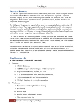 Also it is going to help LVCVA gain more experience as far as marketing is concerned. By having strategic alliance with these Hotels, it is going to strengthen them more as they will be gaining more experience.4Ps<br />PRODUCTSince the main target are the ones who will be already staying in a hotel in Canada LVCVA will provide special services to those guests and they will included flight transportation if needed that will be included in their package that is considered to be affordable by them.<br />PLACEVisitors will have the pleasure to stay and experience two places and experience two different entertainments.<br />PROMOTIONPromotion of these packages can be included in the hotels’ websites from Canada and also in different booking agencies around the country.<br />PRICEPrice is going to be LVCVA’ most competitive weapon they can provide a 35% discount for all the bookings coming from the Hotels in Canada.<br />ADVANTAGES<br />Gain experience, hence more profit.