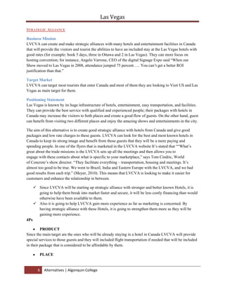 All businesses want to make profit, so by wanting money, the strategic alliance might create selfishness among them, hence lack of cooperation and misunderstandings.Broad the service line<br />Alternative: Broad the service line, increase outsourcing the production of lower end merchandise from China, Thailand, Malaysia, etc. Decrease the input cost; therefore, decreasing the prices of its hotel rooms and shows around the city.<br />Target market: Tourist and visitors from around the world with cheap rate and packages.<br />Positioning Statement: LVCVA will purchase more productions from China that will cost them less than what they are paying for a luxury items and furniture, and look for cheaper services as many companies had contracted with calling centers from abroad US to cheaper their expenses, LVCVA can contract with many companies that will charges less than a normal contractors in the US.<br />LVCVA can target and look for customers in the countries that will contract with for handling their services, for instance, there are many companies that handles hotel booking, flights, and touristic consultancy services In Dubai that can be very cheap for the running of Las Vegas services, meanwhile, Dubai got lot off tourist that can be targeted to visit Las Vegas.<br />Market Mix: <br />Product: LVCVA will purchase productions from China and use services from India, UAE for a cheap rate while it can deliver its massage as a touristic place and target more people.<br />Price: providing competitive prices to wide range of guests around the world, especially Canada.<br />Promotion: LVCVA can use its marketing strategy to target new places in Canada and other countries that have her agent working in it. Basically, LVCVA can use website advertisement with multiple languages and TV advertisement in these countries that it has targeted.<br />Place: Services can be provided for all the guests in Las Vegas while using qualified agencies around the world with cheaper rates.<br />Advantages: Decrease the input cost<br />Disadvantages: long distance cause communication inefficiency and may decrease guest satisfaction.<br />Status Quo<br />The easiest alternative would be the status quo alternative which is to leave things as they are. Target markets would stay the same, marketing strategies would stay the same and this would not allow very much opportunity to attract new customers. Las Vegas is a city that offers gambling, high quality entertainment and luxury hotels for middle aged men and bachelor parties. Unlike any other American city, Las Vegas has over 150,000 hotel rooms and 30 million visitors every year.<br />Market to Canadian Customers<br />Canada is already Las Vegas’ leading source of international travelers; the LVCVA canvassed Toronto’s Canadian Meeting & Incentive Travel Symposium & Trade Show to persuade convention operators to host their future productions in Las Vegas. Representatives of the LVCVA also met with private convention and leisure travel planners attended events in Montreal and Vancouver to promote their cause. <br /> Although the LVCVA already has a marketing campaign and advertisements in Canada, they will need to segment the Canadian market itself and target the provinces themselves with individualized approaches. For example French advertisements could be broadcasted in Quebec and parts of New Brunswick and Ontario, or personalized campaigns for the Northern provinces due to difference in lifestyles. Las Vegas is a city that provides luxurious and exciting vacations for Canadian visitors who need to gamble and have fun. Unlike any Canadian cities Las Vegas has over 1700 casinos and almost 200,000 slot machines<br />Research for this can be lengthy and expensive and once this is done creating and elaborating the marketing plan according to the research can also be long and costly. Other costs will include advertising costs for commercials and flights and stays for representatives of the LVCVA.  <br />Regular Guest’s enhancement<br />Instead of attracting new customers that will cost more money and effort and consuming time, LVCVA can concentrate on attracting more of its past and current visitors, they are considered to be as an inexpensive way to future customers Seventeen percent (17%) of 2009 visitors indicated they were first time visitors to Las Vegas as per GLS Research for the calendar year of 2009  CITATION GLS09 \l 1033 (GLS Research, 2009)  this make almost 83% are revisiting the city for the second time or more than (Figure C). The LVCVA could focus their marketing on cities that have a high amount of flights going to Las Vegas to find where their customer’s come from. Marketing campaigns could be targeted to the areas to specifically attract past customers to return to Las Vegas. This would involve sending Email coupons, rebates, contests and information on future shows and events and running commercials and billboard advertisements reminding visitors of Las Vegas, LVCVA can also create a portal website specified for its visitors where they can share their pictures and adventures, this would increase the awareness of Las Vegas and share the amazing moment of new customers.<br />Marketing campaigns within the city of Las Vegas itself could be a way to attract past and current visitor this can be for staff working around the facilities by giving them a staff rate special days to have fan (the days that the cities does not have much visitors<br />Las Vegas is a city that offers great attractions with lots of benefits for visitors of any age that are looking for a great affordable trip. Unlike other cities hotels, events and restaurants are constantly doing giveaways, contests, giving coupons or rebates and having draws to make every trip more unique and affordable. The costs involved would include printing costs for coupons, some loss of profit when coupons are used and the cost of advertising in other cities. Online coupons and rebates are not expensive to send, but acquiring or making mailing lists can be long and costly. <br />Segmentation of the market<br />After focusing so long on the marketing campaign “What happens in Vegas stays in Vegas”, an alternative could be to focus on the marketing on different aspects of Las Vegas than gambling and partying, the LVCVA can expand its targeting to new markets based on their age group like:<br />Children and Families