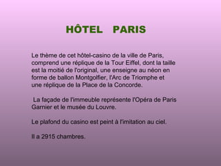 HÔTEL             PARIS

Le thème de cet hôtel-casino de la ville de Paris,
comprend une réplique de la Tour Eiffel, dont la taille
est la moitié de l'original, une enseigne au néon en
forme de ballon Montgolfier, l'Arc de Triomphe et
une réplique de la Place de la Concorde.

La façade de l'immeuble représente l'Opéra de Paris
Garnier et le musée du Louvre.

Le plafond du casino est peint à l'imitation au ciel.

Il a 2915 chambres.
 
