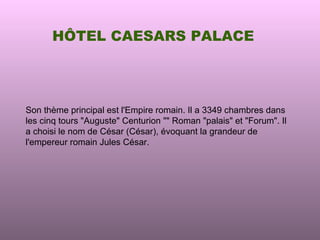 HÔTEL CAESARS PALACE




Son thème principal est l'Empire romain. Il a 3349 chambres dans
les cinq tours "Auguste" Centurion "" Roman "palais" et "Forum". Il
a choisi le nom de César (César), évoquant la grandeur de
l'empereur romain Jules César.
 