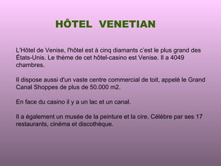 HÔTEL VENETIAN

L'Hôtel de Venise, l'hôtel est à cinq diamants c’est le plus grand des
États-Unis. Le thème de cet hôtel-casino est Venise. Il a 4049
chambres.

Il dispose aussi d'un vaste centre commercial de toit, appelé le Grand
Canal Shoppes de plus de 50.000 m2.

En face du casino il y a un lac et un canal.

Il a également un musée de la peinture et la cire. Célèbre par ses 17
restaurants, cinéma et discothèque.
 