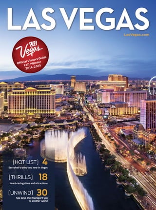 LasVegas.com
LASVEGAS
Official Visitors Guide
Fall /Winter
2012-2013
Official Visitors Guide
Fall/Winter
2014-2015
[HOT LIST] 4See what’s shiny and new in Vegas
[UNWIND] 30Spa days that transport you
to another world
[THRILLS] 18Heart-racing rides and attractions
 