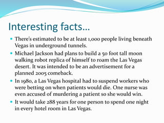 Interesting facts…
 There’s estimated to be at least 1,000 people living beneath
Vegas in underground tunnels.
 Michael Jackson had plans to build a 50 foot tall moon
walking robot replica of himself to roam the Las Vegas
desert. It was intended to be an advertisement for a
planned 2005 comeback.
 In 1980, a Las Vegas hospital had to suspend workers who
were betting on when patients would die. One nurse was
even accused of murdering a patient so she would win.
 It would take 288 years for one person to spend one night
in every hotel room in Las Vegas.
 