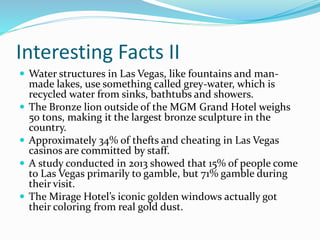 Interesting Facts II
 Water structures in Las Vegas, like fountains and man-
made lakes, use something called grey-water, which is
recycled water from sinks, bathtubs and showers.
 The Bronze lion outside of the MGM Grand Hotel weighs
50 tons, making it the largest bronze sculpture in the
country.
 Approximately 34% of thefts and cheating in Las Vegas
casinos are committed by staff.
 A study conducted in 2013 showed that 15% of people come
to Las Vegas primarily to gamble, but 71% gamble during
their visit.
 The Mirage Hotel’s iconic golden windows actually got
their coloring from real gold dust.
 