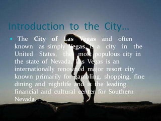 Introduction to the City…
 The City of Las Vegas and often
known as simply Vegas, is a city in the
United States, the most populous city in
the state of Nevada, Las Vegas is an
internationally renowned major resort city
known primarily for gambling, shopping, fine
dining and nightlife and is the leading
financial and cultural center for Southern
Nevada.
 