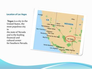 Location of Las Vegas
Vegas is a city in the
United States, the
most populous city
in
the state of Nevada
and is the leading
financial and
cultural center
for Southern Nevada.
 