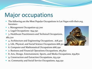 Major occupations
 The following are the Most Popular Occupations in Las Vegas with their avg.
Incomes:-
 1. Management Occupation-97,700
 2. Legal Occupations- $94,740
 3. Healthcare Practitioners and Technical Occupations,
$82,720
 4. Architecture and Engineering Occupations , $78,400
 5. Life, Physical, and Social Science Occupations $68,310
 6. Computer and Mathematical Occupations $68,290
 7. Business and Financial Operations Occupations, $63,820
 8. Arts, Design, Entertainment, Sports, and Media Occupations, $59,870
 9. Construction and Extraction Occupations, $53,230
 10. Community and Social Service Occupations, $49,250
 