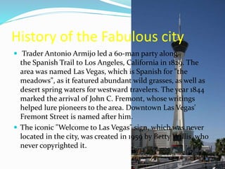 History of the Fabulous city
 Trader Antonio Armijo led a 60-man party along
the Spanish Trail to Los Angeles, California in 1829. The
area was named Las Vegas, which is Spanish for "the
meadows", as it featured abundant wild grasses, as well as
desert spring waters for westward travelers. The year 1844
marked the arrival of John C. Fremont, whose writings
helped lure pioneers to the area. Downtown Las Vegas'
Fremont Street is named after him.
 The iconic "Welcome to Las Vegas" sign, which was never
located in the city, was created in 1959 by Betty Willis, who
never copyrighted it.
 