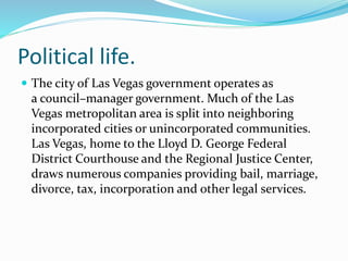 Political life.
 The city of Las Vegas government operates as
a council–manager government. Much of the Las
Vegas metropolitan area is split into neighboring
incorporated cities or unincorporated communities.
Las Vegas, home to the Lloyd D. George Federal
District Courthouse and the Regional Justice Center,
draws numerous companies providing bail, marriage,
divorce, tax, incorporation and other legal services.
 
