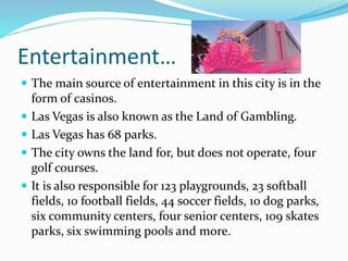 Entertainment…
 The main source of entertainment in this city is in the
form of casinos.
 Las Vegas is also known as the Land of Gambling.
 Las Vegas has 68 parks.
 The city owns the land for, but does not operate, four
golf courses.
 It is also responsible for 123 playgrounds, 23 softball
fields, 10 football fields, 44 soccer fields, 10 dog parks,
six community centers, four senior centers, 109 skates
parks, six swimming pools and more.
 
