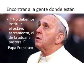 Encontrar a la gente donde están
• “¡No debemos
instituir
el octavo
sacramento, el
de la aduana
pastoral!”
-Papa Francisco
 