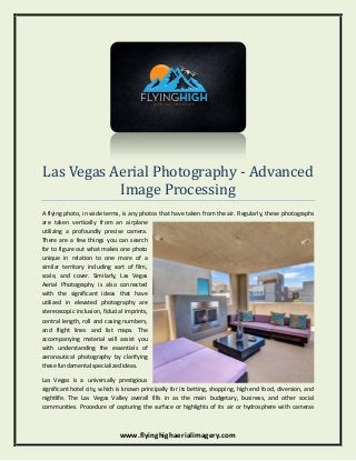 www.flyinghighaerialimagery.com
Las Vegas Aerial Photography - Advanced
Image Processing
A flying photo, in wide terms, is any photos that have taken from the air. Regularly, these photographs
are taken vertically from an airplane
utilizing a profoundly precise camera.
There are a few things you can search
for to figure out what makes one photo
unique in relation to one more of a
similar territory including sort of film,
scale, and cover. Similarly, Las Vegas
Aerial Photography is also connected
with the significant ideas that have
utilized in elevated photography are
stereoscopic inclusion, fiducial imprints,
central length, roll and casing numbers,
and flight lines and list maps. The
accompanying material will assist you
with understanding the essentials of
aeronautical photography by clarifying
these fundamental specialized ideas.
Las Vegas is a universally prestigious
significant hotel city, which is known principally for its betting, shopping, high end food, diversion, and
nightlife. The Las Vegas Valley overall fills in as the main budgetary, business, and other social
communities. Procedure of capturing the surface or highlights of its air or hydrosphere with cameras
 