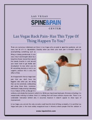 www.lvpainclinic.com
Las Vegas Back Pain- Has This Type Of
Thing Happen To You?
There are numerous individuals out there in Las Vegas who are glad to apportion guidance, yet not
every last bit of it is dependable. Possibly when you think your back pain is brought about by
accomplishing something, such as
lifting or dozing ponderously. In any
case, truly it was brought about by a
long time of poor stance that caused
the steady muscles in and around
your lower back to get feeble and
de-adapted. So now when you do
lift something clumsily or rest in an
ungainly position this is only the
effect of that.
As it happened in the Las Vegas back
pain that you don’t have the
foggiest idea what you are doing
that can be extremely confounding
and along these lines, numerous
individuals simply wind up tolerating
it as a feature of life, as though it is
ordinary, and simply the manner in which it is. While you have lower back pain, firmness or hurting, it is
exceptionally enticing to believe that it is nothing that will leave without anyone else. There is no
undeniable motivation behind why it occurred, however it doesn’t appear to show signs of
improvement.
In Las Vegas, you are not the only one who could hear this kind of thing constantly. It is said that Las
Vegas back pain is the most widely recognized issue in America where people find the solution in
 