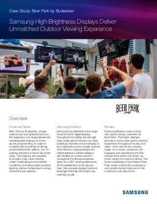Case Study: Beer Park by Budweiser
Samsung High-Brightness Displays Deliver
Unmatched Outdoor Viewing Experience
Customer Need
Beer Park by Budweiser, a large
outdoor bar and grill perched over
the legendary Las Vegas Boulevard,
needed bright displays to show
sports programming. In order to
compete with hundreds of dining
and entertainment options, the TV
viewing experience had to be world-
class. The displays also needed
to provide crisp, clear viewing
under challenging environmental
conditions, including bright ambient
lighting, intense temperature swings,
and inclement weather.
Samsung Solution
Samsung was selected as the single
brand for all 56 digital displays
throughout the rooftop bar and grill.
Video walls above the bars can show
individual channels on each display or
be combined to show a single channel
when there is a big sporting event.
High-brightness outdoor displays
are installed on custom mounts
throughout the dining and games
areas for a 360° viewing experience.
At the satellite bar on the ground
floor, menu boards display food and
beverage offerings with bright, eye-
catching visuals.
Results
Samsung displays have scored
with sports-loving customers at
Beer Park. The bright displays
provide a world-class sports viewing
experience throughout the day and
night – from almost any viewing
angle. As a result, customers are
engaged and spending more time
at Beer Park which has driven up
ticket orders for food and drinks. The
Samsung displays have helped Beer
Park create a distinctive experience
and positive brand impression that
customers can take home.
Overview
 
