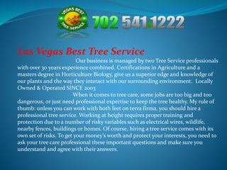 Las Vegas Best Tree Service 
Our business is managed by two Tree Service professionals 
with over 30 years experience combined. Certifications in Agriculture and a 
masters degree in Horticulture Biology, give us a superior edge and knowledge of 
our plants and the way they interact with our surrounding environment. Locally 
Owned & Operated SINCE 2003 
When it comes to tree care, some jobs are too big and too 
dangerous, or just need professional expertise to keep the tree healthy. My rule of 
thumb: unless you can work with both feet on terra firma, you should hire a 
professional tree service. Working at height requires proper training and 
protection due to a number of risky variables such as electrical wires, wildlife, 
nearby fences, buildings or homes. Of course, hiring a tree service comes with its 
own set of risks. To get your money’s worth and protect your interests, you need to 
ask your tree care professional these important questions and make sure you 
understand and agree with their answers. 
 