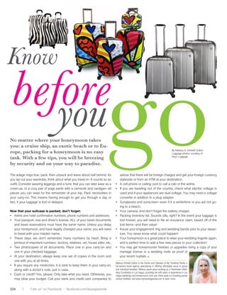 Know
 before
    you
No matter where your honeymoon takes
you: a cruise ship, an exotic beach or to Eu-
rope, packing for a honeymoon is no easy
task. With a few tips, you will be breezing
by security and on your way to paradise.

The adage rings true: pack, then unpack and leave about half behind. As


                 harmony, just what we wanted, and needed. Just already worn that
                                                                                   go                                                       By	Melissa	A.	IntVeldt	Dutton
                                                                                                                                            Luggage photos courtesy of
                                                                                                                                            Heys Luggage




                                                                                       advise that there will be foreign charges and get your foreign currency
you lay out your wardrobe,to Webster’s,what you travelis “a period as an of stateside or from an ATM at your destination.
                 According think about a honeymoon in—it counts course
                 of harmony immediately following marriage.” Ahh, all day long. You have
                                                                                        your meal,
outfit. Consider wearing leggings and a tunic that you can later wear as a •	 A	cell	phone	or	calling	card	to	call	a	cab	or	the	airline.	
cover-up, or a cozy pair of yoga pants with a camisole and cardigan—all •	 If	you	are	traveling	out	of	the	country,	check	what	electric	voltage	is	
                 think of how wonderful it will be to finally be married beautiful gown, now is
pieces you canwhile enjoying remainder of your trip.in a romantic notinthe time to worry
                   wear for the your newlywed status Pack necessities                  used	and	if	your	appliances	are	dual	voltage.	You	may	need	a	voltage	
your carry-on. This means having enough toenvironment where day or your converter in addition to a plug adapter.
                 and tranquil environment. An        get you through a about            waistline!
two, if your luggage is lost or delayed. make will be, “do I want an
                 the hardest decision to                                           •	 Sunglasses	and	sunscreen—even	if	it	is	wintertime	or	you	are	not	go-
                 umbrella in my cocktail or not?” So, you might be Now that the weddinging to a beach.
Now that your wondering, where candon’t find this harmony? An planning isYour	camera,	and	don’t	forget	the	battery	charger.	
                  suitcase is packed, you forget:                                  •	 over, how
                 all-inclusive resort will provide you with all of your magnificent will it be
•	 Airline	and	hotel	confirmation	numbers,	phone	numbers	and	addresses.            •	 Packing	inventory	list.	Sounds	silly,	right?	In	the	event	your	luggage	is	
                 answers…
•	 Your	passport,	visa	and	driver’s	license.	ALL	of	your	travel	documents	having to forever, you will need to file an insurance claim, based off of the
                                                                         not           lost worry
   and travel reservations must have the same name. Unless you delay the little details?
                                                                         about
                                                                                       lost items—and their value!
                 One of the great things about an all-inclusive is No incessant exercise
   your honeymoon, and have legally changed your name, you will need •	 Insure	your	engagement	ring	and	wedding	bands	prior	to	your	depar-
                 just that, all is included; which is ideal for a couple to fit into your dress,
   to travel with your maiden name.budget. You know the total no place settings, no
                 looking to stay on                                                    ture.	You	never	know	what	could	happen!	
•	 These	 days,	 we	upfront, so you never need to carryby	 heart.	 Bring	 a	 •	 Your	honeymoon	is	a	great	place	to	wear	your	wedding	lingerie	again,	
                 cost   don’t	 remember	 many	 numbers	 any cash in-laws, just you and your new spouse, enjoying
   printout of important numbers: doctors, relatives, vet,everyone the newlywed life. You can stay in bed fewday, sit
                 during your stay. Accustomed to tipping house sitter, etc.            and a perfect time to add a all new pieces to your collection!
•	 Two	 photocopies	 of	 all	 documents.	 bartender, ouryour	 carry-on	on the beach, go to get	 honeymooner	of the water upgrades—bring	 a	 copy	 of	 your	
                 from the bellman to the Place	 one	 in	 tips were        and	 •	 You	 may	 the pool, try one freebies	 or	
   one in your checked baggage. honeymoon, as they were sports, play a round license or a wedding invite or proof of
                 turned away on our                                                    marriage of golf, soak in the hot tub as
                 included. Your all-inclusive stay will also offer you relax
•	 At	your	destination,	always	keep	one	set	of	copies	in	the	room	and	in the your recent at your finger tips and easily
                                                                                        spa. It’s all nuptials. ■
   one with you at all times. & beverage, ample entertainment, accessible at an all-inclusive.
                 endless food
                 and countless activities from snorkeling and                      Melissa	IntVeldt	Dutton	is	the	Owner	and	Operator	of	My	Traveling	Panda,	a	
•	 If	you	require	any	medicines,	it	is	best	to	keep	them	in	your	carry-on,	 full-service travel agency specializing in offering affordable luxury to group
                 kayaking to scuba diving and beyond.                    These days, most couples already have a fully
   along	with	a	doctor’s	note,	just	in	case.	                                      and	individual	travelers.	Melissa	spent	years	working	as	a	Destination	Wed-
                                                                         stockedding	Coordinator	in	Las	Vegas,	providing	her	with	years	of	experience	in	Las	
                                                                                    linen closet and kitchen. If you are having
•	 Cash	or	credit?	Yes,	please.	Only	take	what	you	need.	Otherwise,	you	 Vegas	weddings	and	honeymoons.	And,	yes,	there	really	is	a	traveling	panda	
                 The term “all-inclusive” may stir up connotations a hard time adding items onto your wedding
   may blow your wild college your bank anduntil the break of registry, named	Staffield,	visit	www.mytravelingpanda.com	to	learn	more.
                 of budget. Call kids partying credit card companies to             there is now a wonderful alternative, the
                 dawn or families on holiday with their young honeymoon registry. You can register for various
                                                                                                                                                          Melissa IntVeldt Dutton is the
224       |     “Like us” on Facebookan abundant selection of all- aspects of your honeymoon such as a couples
                 children, but there is - facebook.com/lasvegasbride
                 inclusive resorts that cater only to adults. Many massage, a private dinner on the beach, a                                              Owner and Operator of My
 