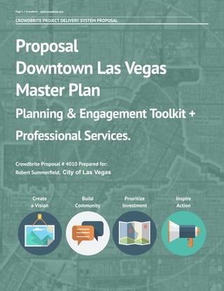 CROWDBRITE PROJECT DELIVERY SYSTEM PROPOSAL
Proposal
Downtown Las Vegas
Master Plan
Planning & Engagement Toolkit +
Professional Services.
Crowdbrite Proposal # 4010 Prepared for:
Robert Summerﬁeld, City of Las Vegas
Page 1 > Crowdbrite www.crowdbrite.com
Create
a Vision
Build
Community
Inspire
Action
Prioritize
Investment
 