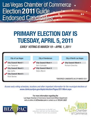 Las Vegas Chamber of Commerce
Election 2011 Guide
Endorsed Candidates*

            PRIMARY ELECTION DAY IS
             TUESDAY, APRIL 5, 2011
                     EARLY VOTING IS MARCH 19 – APRIL 1, 2011


       City of Las Vegas                        City of Henderson                       City of North Las Vegas

    City Council Ward 1                      City Council Ward 1                      City Council Ward 4
    Lois Tarkanian                           Gerri Schroder                           Richard Cherchio
    City Council Ward 3                      City Council Ward 2
    Bob Coffin                               Debra March
    City Council Ward 5
    Ricki Barlow
                                                                          *ENDORSED CANDIDATES AS OF MARCH 2011



Access early voting schedules, locations and other important information for the municipal elections at
                   www.clarkcountynv.gov/depts/election/Pages/2011Muni.aspx

                                        For more information regarding the
                           Las Vegas Chamber of Commerce Government Affairs Department
                            visit us online at LVChamber.com or contact us at 702.641.5822



                                            *Contributions to BizPAC are
                                        voluntary and are not tax-deductible
                                          for federal income tax purposes
 