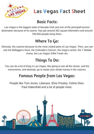 Las Vegas Fact Sheet
Basic Facts:
Las Vegas is the biggest state of Nevada USA and one of the principall tourism
destination because of its casino. Has got around 352 square kilometers and around
700.000 people living there.
Where To Go:
Obviosly, the casinos because its the most visited parts of Las Vegas. Then, you can
visit the Bellaggio's fount, the Colorado's Cannon, the Vega's centre, the T-Mobile
Arena, the Las Vegas' Eiffel Tower etc.
Things To Do:
You can do a lot of thing in Las Vegas, like going to see all the shows, and the
monuments, and obviosly, go to waste your whole money in the casinos.
Famous People from Las Vegas:
People like Tom Jones, Liberace, Elvis Presley, Celine Dion,
Paul Oakenfold and a lot of people more.
 