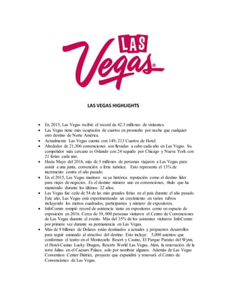 LAS VEGAS HIGHLIGHTS
 En 2015, Las Vegas recibió el record de 42.3 millones de visitantes.
 Las Vegas tiene más ocupación de cuartos en promedio por noche que cualquier
otro destino de Norte América.
 Actualmente Las Vegas cuenta con 149, 213 Cuartos de Hotel.
 Alrededor de 21,306 convenciones son llevadas a cabo cada año en Las Vegas. Su
competidor más cercano es Orlando con 24 seguido por Chicago y Nueva York con
21 ferias cada uno.
 Hasta Mayo del 2016, más de 5 millones de personas viajaron a Las Vegas para
asistir a una junta, convención o feria turística. Esto representa el 13% de
incremento contra el año pasado.
 En el 2015, Las Vegas mantuvo su ya histórica reputación como el destino líder
para viajes de negocios. Es el destino número uno en convenciones, título que ha
mantenido durante los últimos 22 años.
 Las Vegas fue cede de 54 de las más grandes ferias en el país durante el año pasado.
Este año, Las Vegas está experimentando un crecimiento en varios rubros
incluyendo los metros cuadrados, participantes y número de expositores.
 InfoComm rompió record de asistencia tanto en expositores como en espacio de
exposición en 2016. Cerca de 39, 000 personas visitaron el Centro de Convenciones
de Las Vegas durante el evento. Más del 35% de los asistentes visitaron InfoComm
por primera vez durante su permanencia en Las Vegas.
 Más de 9 billones de Dolares están destinados a actuales y propuestos desarrollos
para seguir sumando al atractivo del destino. Esto incluye: 5,000 asientos que
conforman el teatro en el Montecarlo Resort y Casino, El Parque Paraíso del Wynn,
el Hotel-Casino Lucky Dragon, Resorts World Las Vegas, Alon, la renovación de la
torre Julius en el Caesars Palace, solo por nombrar algunos. Además de Las Vegas
Convention Center District, proyecto que expandirá y renovará el Centro de
Convenciones de Las Vegas.
 