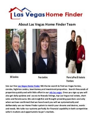 About Las Vegas Home Finder Team
Use our free Las Vegas Home Finder MLS home search to find Las Vegas homes,
condos, highrise condos, townhomes,and investment properties. Search thousands of
properties quickly and with little effort in our mls las vegas. Once you sign up you will
also get daily updates and access to Nevada listings, top Las Vegas real estate, short
sales and foreclosures. We ask insightful and thought provoking questions and only
when we have confirmed that we have heard you will we systematically and
deliberately use our Home Finder system to match your dreams and desires, wants
and needs. We tailor our systems perfectly for financial capability in both competitive
seller's markets and opportunistic buyer's markets.
 