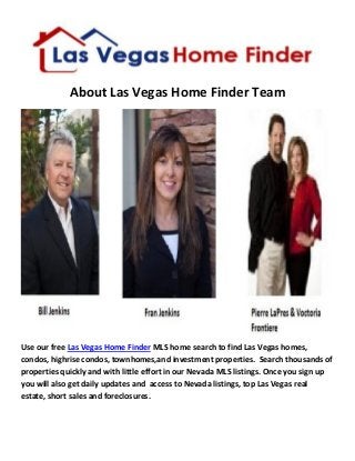 About Las Vegas Home Finder Team 
Use our free Las Vegas Home Finder MLS home search to find Las Vegas homes, condos, highrise condos, townhomes,and investment properties. Search thousands of properties quickly and with little effort in our Nevada MLS listings. Once you sign up you will also get daily updates and access to Nevada listings, top Las Vegas real estate, short sales and foreclosures. 
 