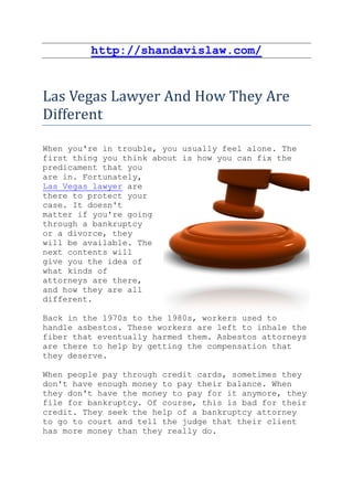 http://shandavislaw.com/


Las Vegas Lawyer And How They Are
Different

When you're in trouble, you usually feel alone. The
first thing you think about is how you can fix the
predicament that you
are in. Fortunately,
Las Vegas lawyer are
there to protect your
case. It doesn't
matter if you're going
through a bankruptcy
or a divorce, they
will be available. The
next contents will
give you the idea of
what kinds of
attorneys are there,
and how they are all
different.

Back in the 1970s to the 1980s, workers used to
handle asbestos. These workers are left to inhale the
fiber that eventually harmed them. Asbestos attorneys
are there to help by getting the compensation that
they deserve.

When people pay through credit cards, sometimes they
don't have enough money to pay their balance. When
they don't have the money to pay for it anymore, they
file for bankruptcy. Of course, this is bad for their
credit. They seek the help of a bankruptcy attorney
to go to court and tell the judge that their client
has more money than they really do.
 