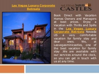 Book Direct with Vacation
Homes Owners and Managers
at best prices. Enjoy a
Vacation with Thrills and Spills
in the Las Vegas Luxury
Corporate Retreats Nevada
US a very comfortable
vacation for family stay and
dear ones. We, at
Lasvegasminicastles, one of
the best vacation for family
stay .We are available with
our services around the clock,
so you can get in touch with
us at any time.
Las Vegas Luxury Corporate
Retreats
 