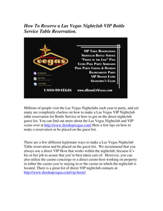 How To Reserve a Las Vegas Nightclub VIP Bottle
Service Table Reservation.




Millions of people visit the Las Vegas Nightclubs each year to party, and yet
many are completely clueless on how to make a Las Vegas VIP Nightclub
table reservation for Bottle Service or how to get on the direct nightclub
guest list. You can find out more about the Las Vegas Nightclub and VIP
scene over at http://www.ihookupvegas.com/ Here a few tips on how to
make a reservation or be placed on the guest list.


There are a few different legitimate ways to make a Las Vegas Nightclub
Table reservation and be placed on the guest list. We recommend that you
always use a direct VIP Host that works within the nightclub, because it’s
his or her job to assure that you’re best taken care of. However, you can
also utilize the casino concierge or a direct casino host working on property
in either the casino you’re staying in or the casino in which the nightclub is
located. There is a great list of direct VIP nightclub contacts at
http://www.ihookupvegas.com/vip-hosts/
 