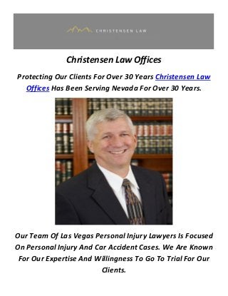 Christensen Law Offices
Protecting Our Clients For Over 30 Years Christensen Law
Offices Has Been Serving Nevada For Over 30 Years.
Our Team Of Las Vegas Personal Injury Lawyers Is Focused
On Personal Injury And Car Accident Cases. We Are Known
For Our Expertise And Willingness To Go To Trial For Our
Clients.
 