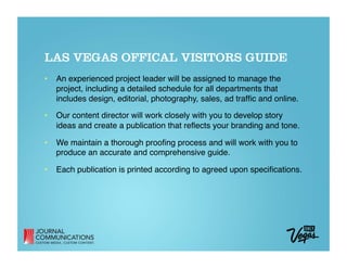 LAS VEGAS OFFICAL VISITORS GUIDE
•  An experienced project leader will be assigned to manage the
   project, including a detailed schedule for all departments that
   includes design, editorial, photography, sales, ad trafﬁc and online.

•  Our content director will work closely with you to develop story
   ideas and create a publication that reﬂects your branding and tone.

•  We maintain a thorough prooﬁng process and will work with you to
   produce an accurate and comprehensive guide.

•  Each publication is printed according to agreed upon speciﬁcations.
 